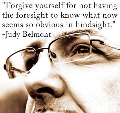 "Forgive yourself for not having the foresight to know what now seems so obvious in hindsight" - Judy Belmont
